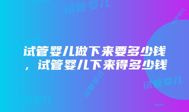 试管婴儿做下来要多少钱，试管婴儿下来得多少钱