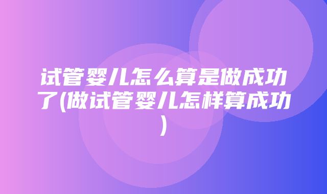 试管婴儿怎么算是做成功了(做试管婴儿怎样算成功)