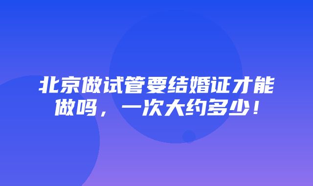 北京做试管要结婚证才能做吗，一次大约多少！