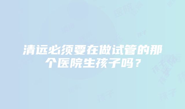 清远必须要在做试管的那个医院生孩子吗？