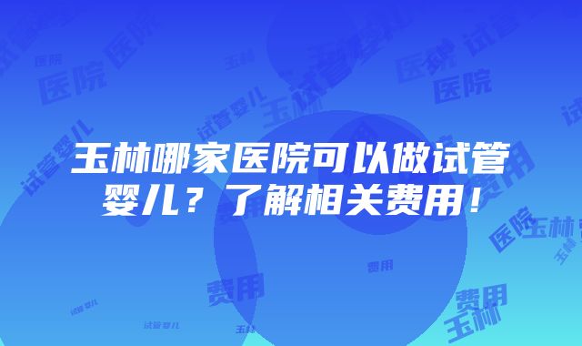 玉林哪家医院可以做试管婴儿？了解相关费用！