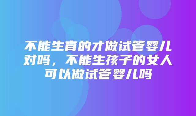 不能生育的才做试管婴儿对吗，不能生孩子的女人可以做试管婴儿吗