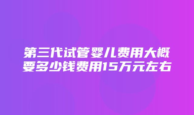 第三代试管婴儿费用大概要多少钱费用15万元左右