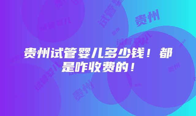 贵州试管婴儿多少钱！都是咋收费的！