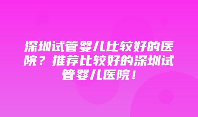 深圳试管婴儿比较好的医院？推荐比较好的深圳试管婴儿医院！