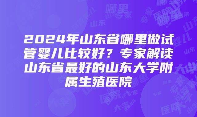 2024年山东省哪里做试管婴儿比较好？专家解读山东省最好的山东大学附属生殖医院