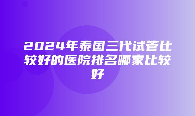 2024年泰国三代试管比较好的医院排名哪家比较好