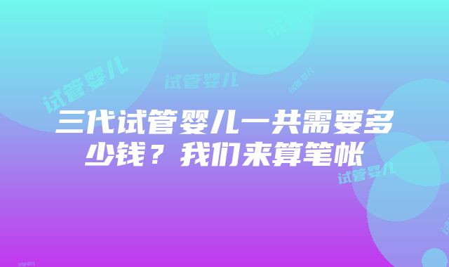 三代试管婴儿一共需要多少钱？我们来算笔帐