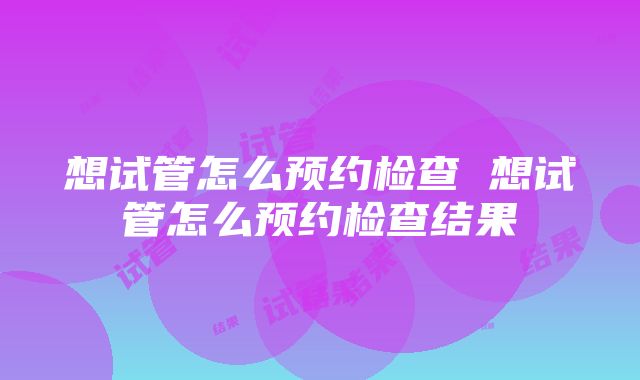 想试管怎么预约检查 想试管怎么预约检查结果