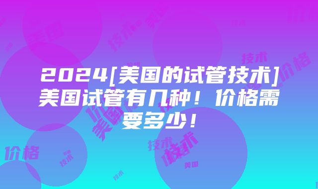 2024[美国的试管技术]美国试管有几种！价格需要多少！