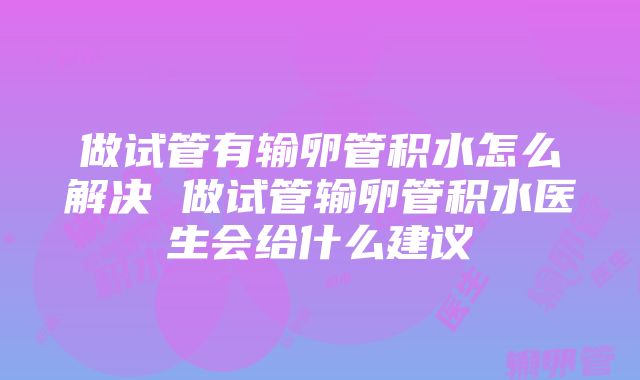 做试管有输卵管积水怎么解决 做试管输卵管积水医生会给什么建议