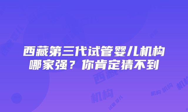 西藏第三代试管婴儿机构哪家强？你肯定猜不到