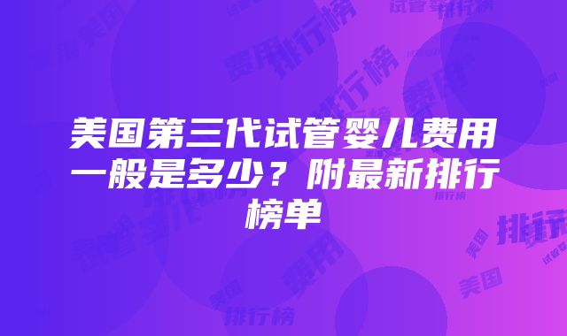 美国第三代试管婴儿费用一般是多少？附最新排行榜单