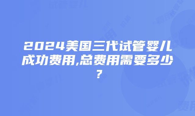 2024美国三代试管婴儿成功费用,总费用需要多少？