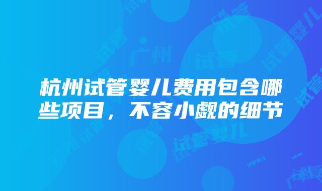 杭州试管婴儿费用包含哪些项目，不容小觑的细节