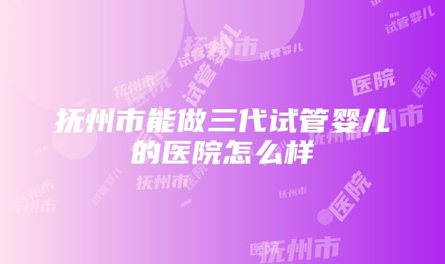 抚州市能做三代试管婴儿的医院怎么样