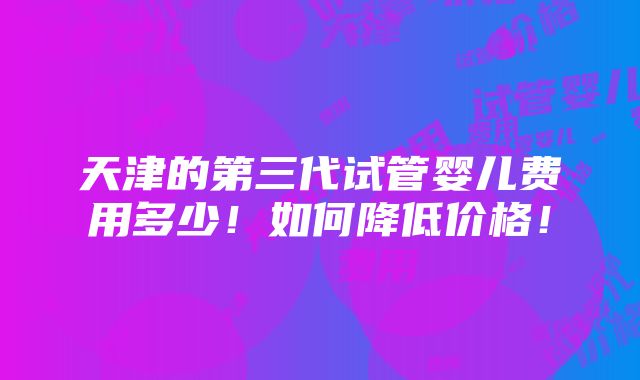 天津的第三代试管婴儿费用多少！如何降低价格！