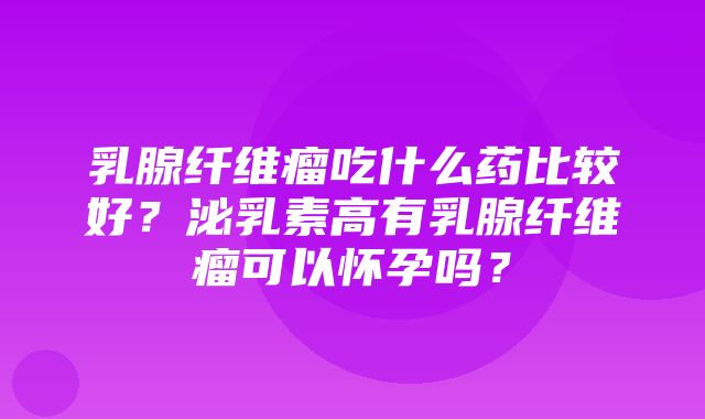 乳腺纤维瘤吃什么药比较好？泌乳素高有乳腺纤维瘤可以怀孕吗？