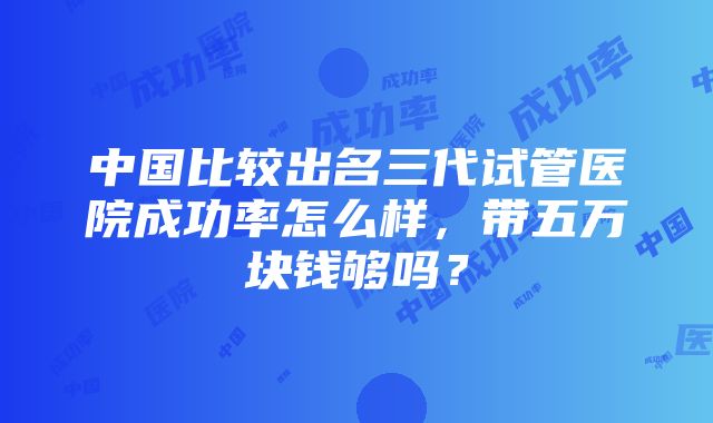 中国比较出名三代试管医院成功率怎么样，带五万块钱够吗？