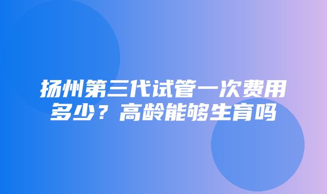 扬州第三代试管一次费用多少？高龄能够生育吗