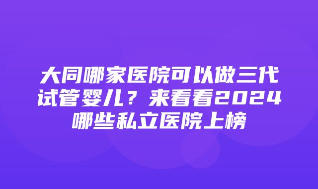 大同哪家医院可以做三代试管婴儿？来看看2024哪些私立医院上榜