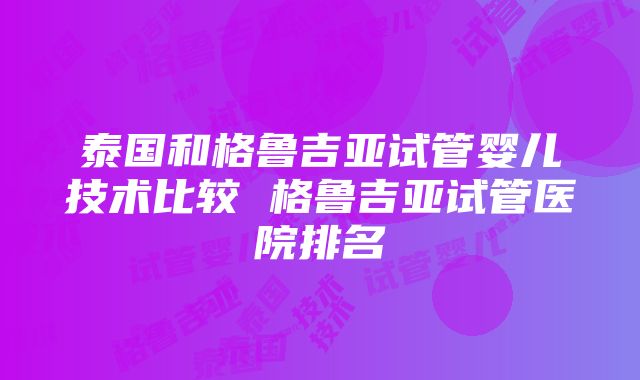 泰国和格鲁吉亚试管婴儿技术比较 格鲁吉亚试管医院排名