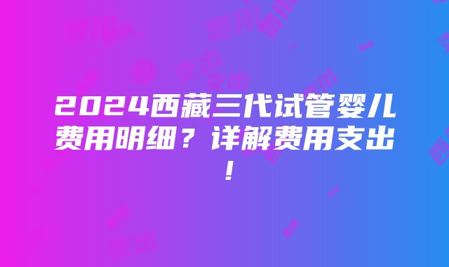 2024西藏三代试管婴儿费用明细？详解费用支出！