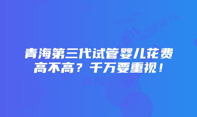 青海第三代试管婴儿花费高不高？千万要重视！