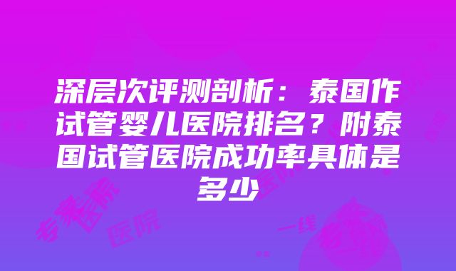 深层次评测剖析：泰国作试管婴儿医院排名？附泰国试管医院成功率具体是多少