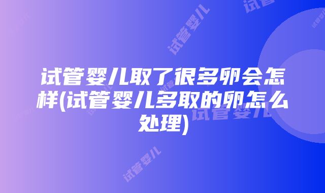 试管婴儿取了很多卵会怎样(试管婴儿多取的卵怎么处理)