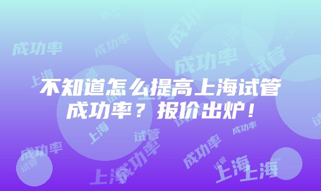 不知道怎么提高上海试管成功率？报价出炉！