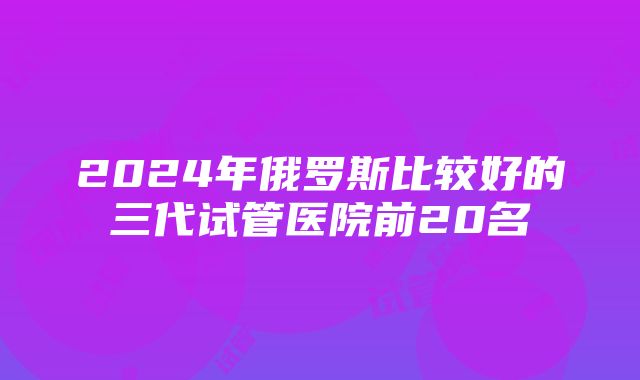 2024年俄罗斯比较好的三代试管医院前20名