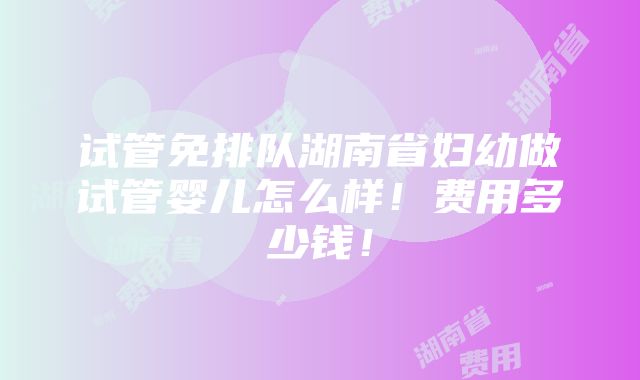 试管免排队湖南省妇幼做试管婴儿怎么样！费用多少钱！