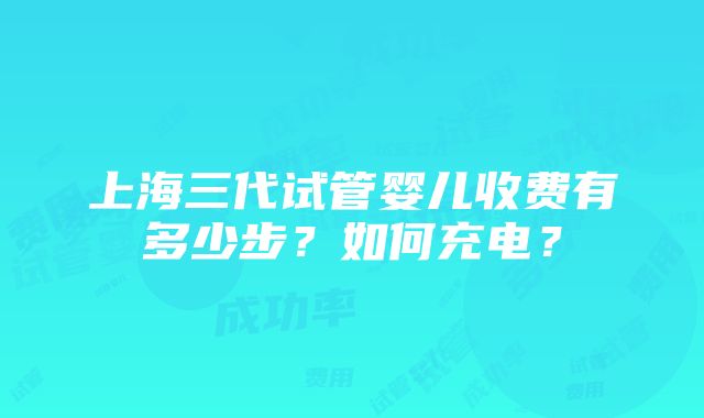 上海三代试管婴儿收费有多少步？如何充电？