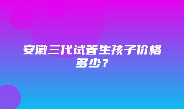 安徽三代试管生孩子价格多少？