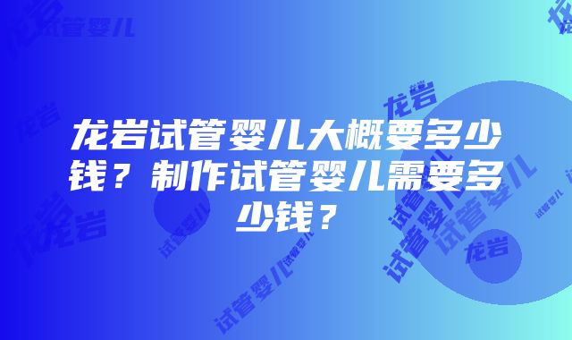 龙岩试管婴儿大概要多少钱？制作试管婴儿需要多少钱？