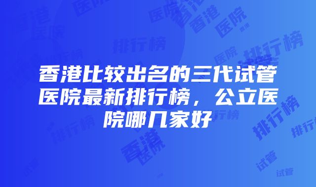 香港比较出名的三代试管医院最新排行榜，公立医院哪几家好