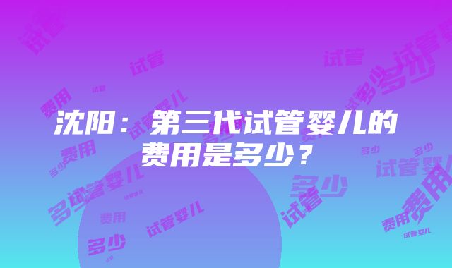 沈阳：第三代试管婴儿的费用是多少？