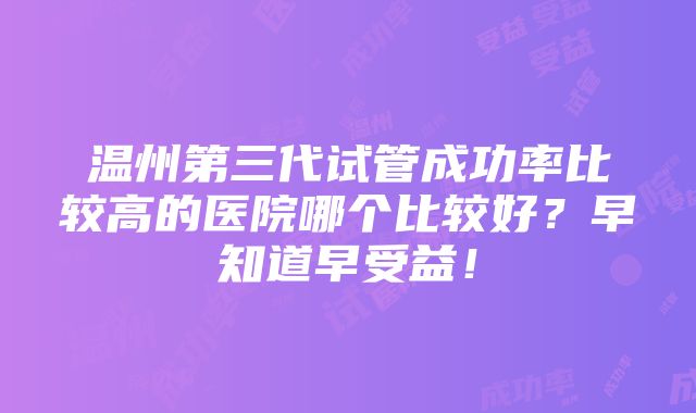 温州第三代试管成功率比较高的医院哪个比较好？早知道早受益！