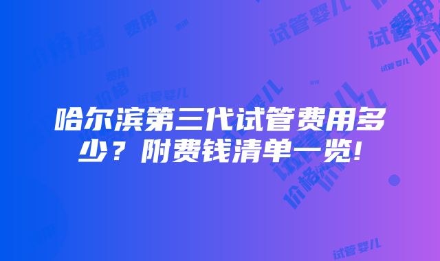 哈尔滨第三代试管费用多少？附费钱清单一览!