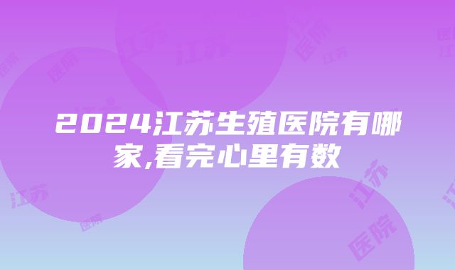 2024江苏生殖医院有哪家,看完心里有数