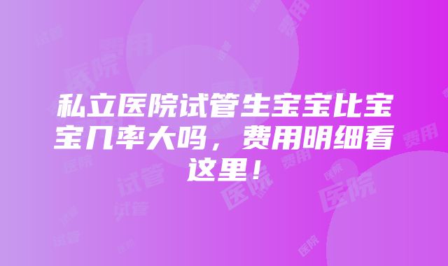 私立医院试管生宝宝比宝宝几率大吗，费用明细看这里！