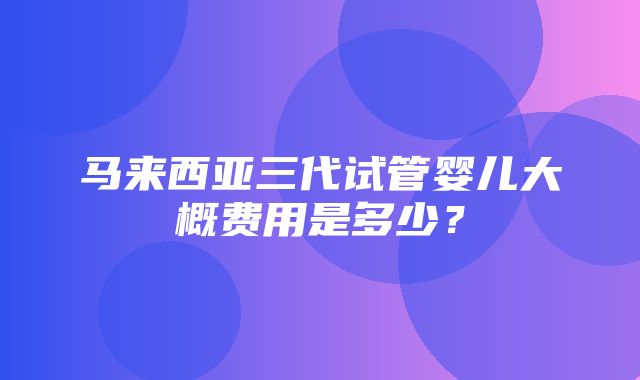 马来西亚三代试管婴儿大概费用是多少？