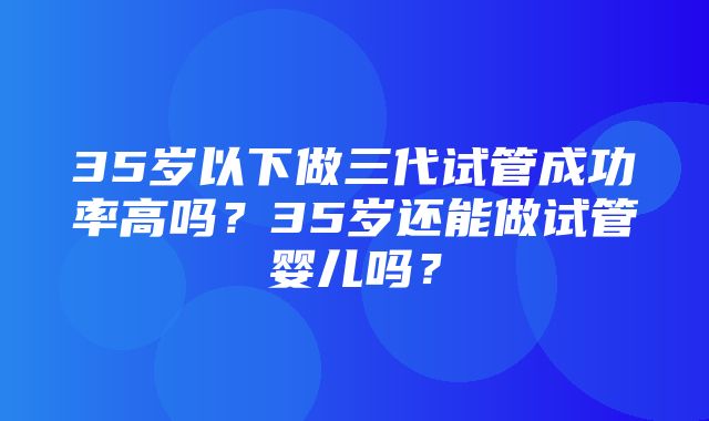 35岁以下做三代试管成功率高吗？35岁还能做试管婴儿吗？