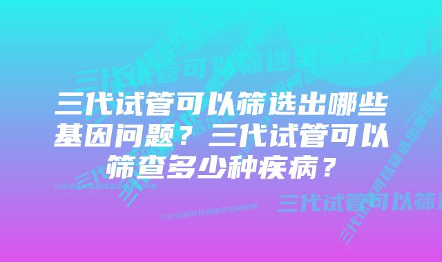 三代试管可以筛选出哪些基因问题？三代试管可以筛查多少种疾病？