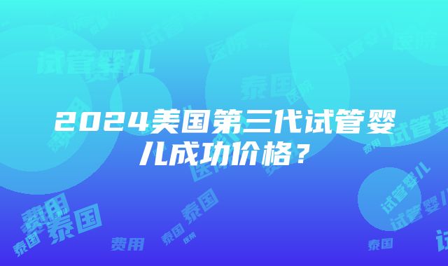 2024美国第三代试管婴儿成功价格？