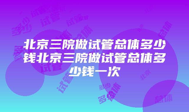 北京三院做试管总体多少钱北京三院做试管总体多少钱一次