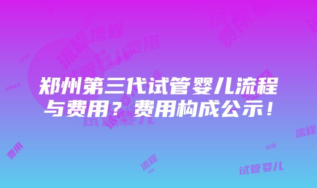 郑州第三代试管婴儿流程与费用？费用构成公示！