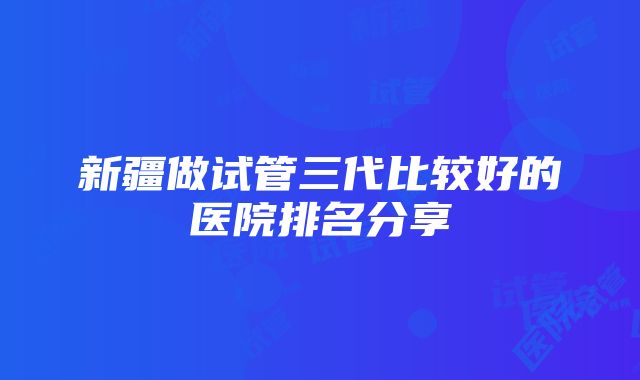 新疆做试管三代比较好的医院排名分享