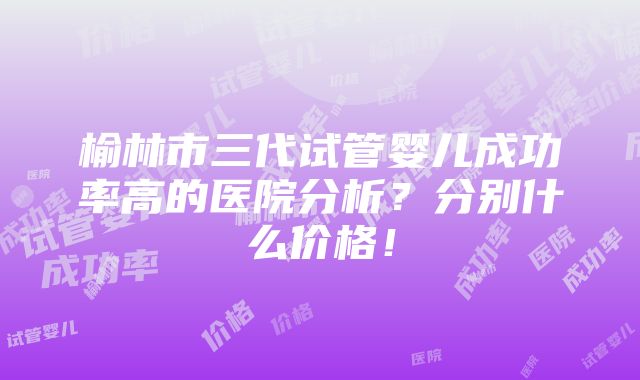 榆林市三代试管婴儿成功率高的医院分析？分别什么价格！